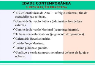 IDADE CONTEMPORÂNEA
               A REVOLUÇÃO FRANCESA
      1793: Constituição do Ano I – sufrágio universal, fim da
       escravidão nas colônias.
      Comitê de Salvação Pública (administração e defesa
       externa).
      Comitê de Salvação Nacional (segurança interna).
      Tribunais Revolucionários (julgamento de opositores).
      Calendário Revolucionário.
      Lei do Preço Máximo.
      Ensino público e gratuito.
      Confisco e venda (a preços populares) de bens da Igreja e
       nobreza.


iair@pop.com.br                                          Prof. Iair
 