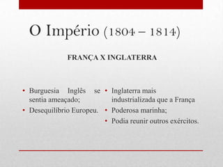 O Império (1804 – 1814)
              FRANÇA X INGLATERRA



• Burguesia Inglês se • Inglaterra mais
  sentia ameaçado;         industrializada que a França
• Desequilíbrio Europeu. • Poderosa marinha;
                         • Podia reunir outros exércitos.
 