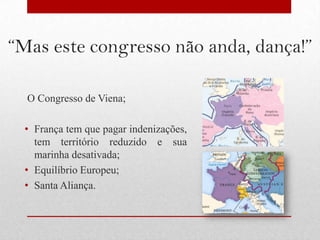 “Mas este congresso não anda, dança!”

  O Congresso de Viena;

  • França tem que pagar indenizações,
    tem território reduzido e sua
    marinha desativada;
  • Equilíbrio Europeu;
  • Santa Aliança.
 
