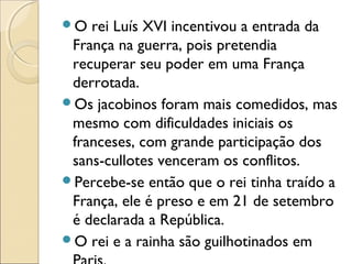 O rei Luís XVI incentivou a entrada da
França na guerra, pois pretendia
recuperar seu poder em uma França
derrotada.
Os jacobinos foram mais comedidos, mas
mesmo com dificuldades iniciais os
franceses, com grande participação dos
sans-cullotes venceram os conflitos.
Percebe-se então que o rei tinha traído a
França, ele é preso e em 21 de setembro
é declarada a República.
O rei e a rainha são guilhotinados em
 