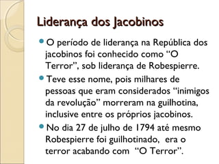 Liderança dos JacobinosLiderança dos Jacobinos
O período de liderança na República dos
jacobinos foi conhecido como “O
Terror”, sob liderança de Robespierre.
Teve esse nome, pois milhares de
pessoas que eram considerados “inimigos
da revolução” morreram na guilhotina,
inclusive entre os próprios jacobinos.
No dia 27 de julho de 1794 até mesmo
Robespierre foi guilhotinado, era o
terror acabando com “O Terror”.
 