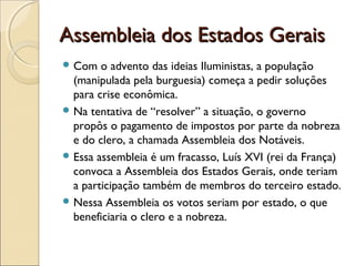 Assembleia dos Estados GeraisAssembleia dos Estados Gerais
 Com o advento das ideias Iluministas, a população
(manipulada pela burguesia) começa a pedir soluções
para crise econômica.
 Na tentativa de “resolver” a situação, o governo
propôs o pagamento de impostos por parte da nobreza
e do clero, a chamada Assembleia dos Notáveis.
 Essa assembleia é um fracasso, Luís XVI (rei da França)
convoca a Assembleia dos Estados Gerais, onde teriam
a participação também de membros do terceiro estado.
 Nessa Assembleia os votos seriam por estado, o que
beneficiaria o clero e a nobreza.
 