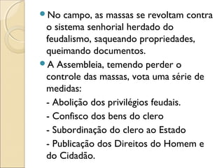 No campo, as massas se revoltam contra
o sistema senhorial herdado do
feudalismo, saqueando propriedades,
queimando documentos.
A Assembleia, temendo perder o
controle das massas, vota uma série de
medidas:
- Abolição dos privilégios feudais.
- Confisco dos bens do clero
- Subordinação do clero ao Estado
- Publicação dos Direitos do Homem e
do Cidadão.
 
