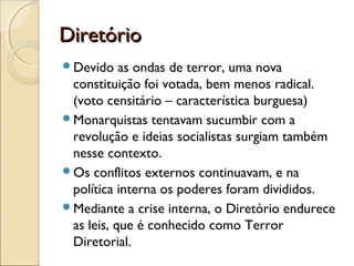 Diretório
Devido    as ondas de terror, uma nova
 constituição foi votada, bem menos radical.
 (voto censitário – característica burguesa)
Monarquistas tentavam sucumbir com a
 revolução e ideias socialistas surgiam também
 nesse contexto.
Os conflitos externos continuavam, e na
 política interna os poderes foram divididos.
Mediante a crise interna, o Diretório endurece
 as leis, que é conhecido como Terror
 Diretorial.
 