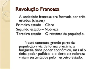 Revolução Francesa
  A sociedade francesa era formada por três
  estados (classes)
Primeiro estado – Clero
Segundo estado – Nobreza
Terceiro estado – O restante da população.

     Nesse contexto grande parte da
 população vivia de forma precária, a
 burguesia tinha poder econômico, mas não
 tinha poder político, e o clero e a nobreza
 viviam sustentados pelo Terceiro estado.
 
