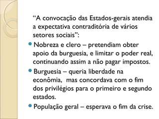 “A convocação das Estados-gerais atendia
 a expectativa contraditória de vários
 setores sociais”:
Nobreza e clero – pretendiam obter
 apoio da burguesia, e limitar o poder real,
 continuando assim a não pagar impostos.
Burguesia – queria liberdade na
 econômia, mas concordava com o fim
 dos privilégios para o primeiro e segundo
 estados.
População geral – esperava o fim da crise.
 