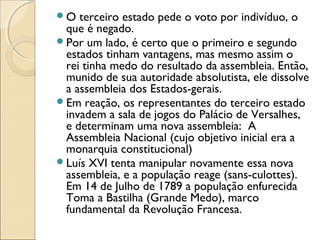 O  terceiro estado pede o voto por indivíduo, o
 que é negado.
Por um lado, é certo que o primeiro e segundo
 estados tinham vantagens, mas mesmo assim o
 rei tinha medo do resultado da assembleia. Então,
 munido de sua autoridade absolutista, ele dissolve
 a assembleia dos Estados-gerais.
Em reação, os representantes do terceiro estado
 invadem a sala de jogos do Palácio de Versalhes,
 e determinam uma nova assembleia: A
 Assembleia Nacional (cujo objetivo inicial era a
 monarquia constitucional)
Luís XVI tenta manipular novamente essa nova
 assembleia, e a população reage (sans-culottes).
 Em 14 de Julho de 1789 a população enfurecida
 Toma a Bastilha (Grande Medo), marco
 fundamental da Revolução Francesa.
 