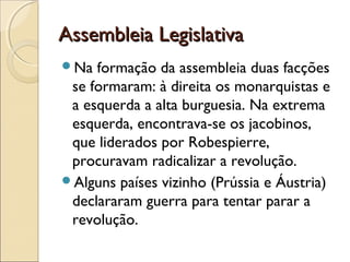 Assembleia Legislativa
Na  formação da assembleia duas facções
 se formaram: à direita os monarquistas e
 a esquerda a alta burguesia. Na extrema
 esquerda, encontrava-se os jacobinos,
 que liderados por Robespierre,
 procuravam radicalizar a revolução.
Alguns países vizinho (Prússia e Áustria)
 declararam guerra para tentar parar a
 revolução.
 