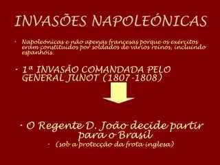 INVASÕES NAPOLEÓNICAS
• Napoleónicas e não apenas francesas porque os exércitos
eram constituídos por soldados de vários reinos, incluindo
espanhóis.
• 1ª INVASÃO COMANDADA PELO
GENERAL JUNOT (1807-1808)
• O Regente D. João decide partir
para o Brasil
• (sob a protecção da frota inglesa)
 