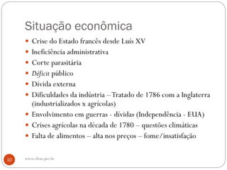 Situação econômica
 Crise do Estado francês desde Luís XV
 Ineficiência administrativa
 Corte parasitária
 Déficit público
 Dívida externa
 Dificuldades da indústria –Tratado de 1786 com a Inglaterra
(industrializados x agrícolas)
 Envolvimento em guerras - dívidas (Independência - EUA)
 Crises agrícolas na década de 1780 – questões climáticas
 Falta de alimentos – alta nos preços – fome/insatisfação
10 www.elton.pro.br
 