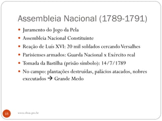 Assembleia Nacional (1789-1791)
 Juramento do Jogo da Pela
 Assembleia Nacional Constituinte
 Reação de Luís XVI: 20 mil soldados cercandoVersalhes
 Parisienses armados: Guarda Nacional x Exército real
 Tomada da Bastilha (prisão símbolo): 14/7/1789
 No campo: plantações destruídas, palácios atacados, nobres
executados  Grande Medo
15 www.elton.pro.br
 