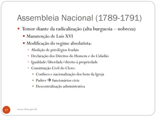 Assembleia Nacional (1789-1791)
 Temor diante da radicalização (alta burguesia – nobreza)
 Manutenção de Luís XVI
 Modificação do regime absolutista:
 Abolição de privilégios feudais
 Declaração dos Direitos do Homem e do Cidadão
 Igualdade/liberdade/direito à propriedade
 Constituição Civil do Clero:
 Confisco e nacionalização dos bens da Igreja
 Padres  funcionários civis
 Descentralização administrativa
17 www.elton.pro.br
 