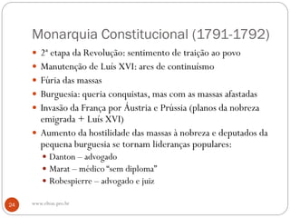 Monarquia Constitucional (1791-1792)
 2ª etapa da Revolução: sentimento de traição ao povo
 Manutenção de Luís XVI: ares de continuísmo
 Fúria das massas
 Burguesia: queria conquistas, mas com as massas afastadas
 Invasão da França por Áustria e Prússia (planos da nobreza
emigrada + Luís XVI)
 Aumento da hostilidade das massas à nobreza e deputados da
pequena burguesia se tornam lideranças populares:
 Danton – advogado
 Marat – médico “sem diploma”
 Robespierre – advogado e juiz
24 www.elton.pro.br
 