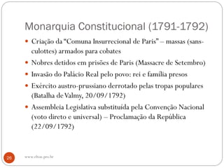 Monarquia Constitucional (1791-1792)
 Criação da “Comuna Insurrecional de Paris” – massas (sans-
culottes) armados para cobates
 Nobres detidos em prisões de Paris (Massacre de Setembro)
 Invasão do Palácio Real pelo povo: rei e família presos
 Exército austro-prussiano derrotado pelas tropas populares
(Batalha deValmy, 20/09/1792)
 Assembleia Legislativa substituída pela Convenção Nacional
(voto direto e universal) – Proclamação da República
(22/09/1792)
26 www.elton.pro.br
 