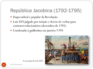 República Jacobina (1792-1795)
 Etapa radical e popular da Revolução
 Luís XVI julgado por traição e desvio de verbas para
contrarrevolucionários (dezembro de 1792)
 Condenado à guilhotina em janeiro/1793
A execução de Luís XVI
27 www.elton.pro.br
 
