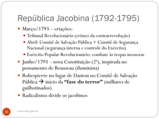 República Jacobina (1792-1795)
 Março/1793 – criações:
 Tribunal Revolucionário (crimes da contrarrevolução)
 Abril: Comitê de Salvação Pública + Comitê de Segurança
Nacional (segurança interna e controle do Exército)
 Exército Popular Revolucionário: combate às tropas invasoras
 Junho/1793 – nova Constituição (2ª), inspirada no
pensamento de Rousseau (iluminista)
 Robespierre no lugar de Danton no Comitê de Salvação
Pública  início da “fase do terror” (milhares de
guilhotinados)
 Radicalismo divide os jacobinos
31 www.elton.pro.br
 