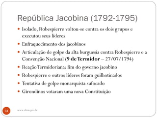 República Jacobina (1792-1795)
 Isolado, Robespierre voltou-se contra os dois grupos e
executou seus líderes
 Enfraquecimento dos jacobinos
 Articulação de golpe da alta burguesia contra Robespierre e a
Convenção Nacional (9 deTermidor – 27/07/1794)
 ReaçãoTermidoriana: fim do governo jacobino
 Robespierre e outros líderes foram guilhotinados
 Tentativa de golpe monarquista sufocado
 Girondinos votaram uma nova Constituição
34 www.elton.pro.br
 