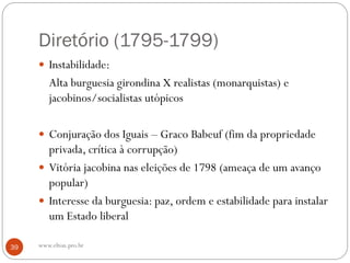 Diretório (1795-1799)
 Instabilidade:
Alta burguesia girondina X realistas (monarquistas) e
jacobinos/socialistas utópicos
 Conjuração dos Iguais – Graco Babeuf (fim da propriedade
privada, crítica à corrupção)
 Vitória jacobina nas eleições de 1798 (ameaça de um avanço
popular)
 Interesse da burguesia: paz, ordem e estabilidade para instalar
um Estado liberal
39 www.elton.pro.br
 