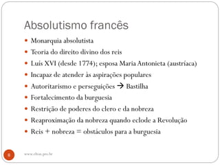 Absolutismo francês
 Monarquia absolutista
 Teoria do direito divino dos reis
 Luís XVI (desde 1774); esposa Maria Antonieta (austríaca)
 Incapaz de atender às aspirações populares
 Autoritarismo e perseguições  Bastilha
 Fortalecimento da burguesia
 Restrição de poderes do clero e da nobreza
 Reaproximação da nobreza quando eclode a Revolução
 Reis + nobreza = obstáculos para a burguesia
8 www.elton.pro.br
 