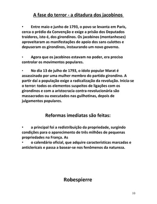 A fase do terror - a ditadura dos jacobinos
• Entre maio e junho de 1793, o povo se levanta em Paris,
cerca o prédio da Convenção e exige a prisão dos Deputados
traidores, isto é, dos girondinos. Os jacobinos (montanheses)
aproveitaram as manifestações de apoio dos sans culottes e
depuseram os girondinos, instaurando um novo governo.
• Agora que os jacobinos estavam no poder, era preciso
controlar os movimentos populares.
• No dia 13 de julho de 1793, o ídolo popular Marat é
assassinado por uma mulher membro do partido girondino. A
partir daí a população exige a radicalização da revolução. Inicia-se
o terror: todos os elementos suspeitos de ligações com os
girondinos e com a aristocracia contra-revolucionária são
massacrados ou executados nas guilhotinas, depois de
julgamentos populares.
Reformas imediatas são feitas:
• a principal foi a redistribuição da propriedade, surgindo
condições para o aparecimento de três milhões de pequenas
propriedades na França. As
• o calendário oficial, que adquire características marcadas e
anticlericais e passa a basear-se nos fenômenos da natureza.
Robespierre
10
 