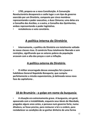 • 1795, prepara-se a nova Constituição. A Convenção
Revolucionária desaparecia e cedia lugar a um tipo de governo
exercido por um Diretório, composto por cinco membros
representando o poder executivo, e duas Câmaras; uma delas era
o Conselho dos Anciãos, e a outra, o Conselho dos Quinhentos,
ambos representando o poder legislativo.
• restabeleceu o voto censitário.
A política interna do Diretório
• Internamente, a política do Diretório era totalmente voltada
às novas classes ricas. O comércio ficou totalmente liberado e sem
restrições, significando que os setores pobres da população
arcavam com a alta dos preços e com a inflação.
A política externa do Diretório
• O militar encarregado dessas anexações foi o jovem e
habilidoso General Napoleão Bonaparte, que cumpriu
perfeitamente a missão expansionista, já delineada nessa nova
fase do capitalismo .
18 de Brumário - o golpe em nome da burguesia
• A situação era extremamente grave. A burguesia, em geral,
apavorada com a instabilidade, esquecia seus ideais de liberdade,
pregados alguns anos antes, e pensava num governo forte, numa
ditadura, se fosse preciso, para restaurar a lei e a ordem, para
restabelecer as condições de se ganhar dinheiro de uma forma
12
 
