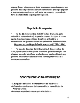segura. Todos sabiam que a única pessoa que poderia exercer um
governo desse tipo deveria ser um elemento de prestigio popular
e ao mesmo tempo forte o suficiente para manter com mão de
ferro a estabilidade exigida pela burguesia.
Napoleão Bonaparte.
• No dia 10 de novembro de 1799 (18 de Brumário, pelo
calendário revolucionário), Napoleão retorna do Egito, e, com o
apoio de dois outros políticos, dissolvem o Diretório e
estabelecem um governo conhecido pelo nome de O Consulado.
O governo de Napoleão Bonaparte (1799-1814)
• Foi a partir do golpe do 18 Brumário, 9 de novembro de
1799, que Napoleão Bonaparte assumiu o governo françês. sua
chegada ao poder significou a solução para os distúrbios de um
governo anterior que oscilava entre a ameaça terrorista e a
ameaça monarquista.
CONSEQUÊNCIAS DA REVOLUÇÃO
- A burguesia colheu os melhores frutos da Revolução;
- Influenciou movimentos de independência nas colônias da
América Latina;
- Provocou a queda da monarquia absolutista...
13
 