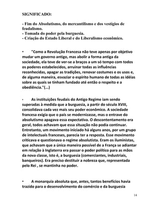 SIGNIFICADO:
- Fim do Absolutismo, do mercantilismo e dos vestígios de
feudalismo.
- Tomada do poder pela burguesia.
- Criação do Estado Liberal e do Liberalismo econômico.
• "Como a Revolução Francesa não teve apenas por objetivo
mudar um governo antigo, mas abolir a forma antiga da
sociedade, ela teve de ver-se a braços a um só tempo com todos
os poderes estabelecidos, arruinar todas as influências
reconhecidas, apagar as tradições, renovar costumes e os usos e,
de alguma maneira, esvaziar o espírito humano de todas as idéias
sobre as quais se tinham fundado até então o respeito e a
obediência."(...)
• As instituições feudais do Antigo Regime iam sendo
superadas à medida que a burguesia, a partir do século XVIII,
consolidava cada vez mais seu poder econômico. A sociedade
francesa exigia que o país se modernizasse, mas o entrave do
absolutismo apagava essa expectativa. O descontentamento era
geral, todos achavam que essa situação não podia continuar.
Entretanto, um movimento iniciado há alguns anos, por um grupo
de intelectuais franceses, parecia ter a resposta. Esse movimento
criticava e questionava o regime absolutista. Eram os iluministas,
que achavam que a única maneira possível de a França se adiantar
em relação à Inglaterra era passar o poder político para as mãos
da nova classe, isto é, a burguesia (comerciantes, industriais,
banqueiros). Era preciso destituir a nobreza que, representada
pelo Rei , se mantinha no poder.
• A monarquia absoluta que, antes, tantos benefícios havia
trazido para o desenvolvimento do comércio e da burguesia
14
 