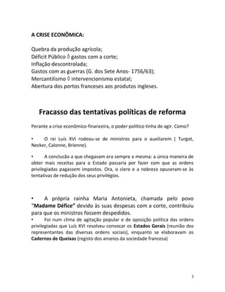 A CRISE ECONÔMICA:
Quebra da produção agrícola;
Déficit Público ◊ gastos com a corte;
Inflação descontrolada;
Gastos com as guerras (G. dos Sete Anos- 1756/63);
Mercantilismo ◊ intervencionismo estatal;
Abertura dos portos franceses aos produtos ingleses.
Fracasso das tentativas políticas de reforma
Perante a crise econômico-financeira, o poder político tinha de agir. Como?
• O rei Luís XVI rodeou-se de ministros para o auxiliarem ( Turgot,
Necker, Calonne, Brienne).
• A conclusão a que chegavam era sempre a mesma: a única maneira de
obter mais receitas para o Estado passaria por fazer com que as ordens
privilegiadas pagassem impostos. Ora, o clero e a nobreza opuseram-se às
tentativas de redução dos seus privilégios.
• A própria rainha Maria Antonieta, chamada pelo povo
“Madame Défice” devido às suas despesas com a corte, contribuiu
para que os ministros fossem despedidos.
• Foi num clima de agitação popular e de oposição política das ordens
privilegiadas que Luís XVI resolveu convocar os Estados Gerais (reunião dos
representantes das diversas ordens sociais), enquanto se elaboravam os
Cadernos de Queixas (registo dos anseios da sociedade francesa)
3
 