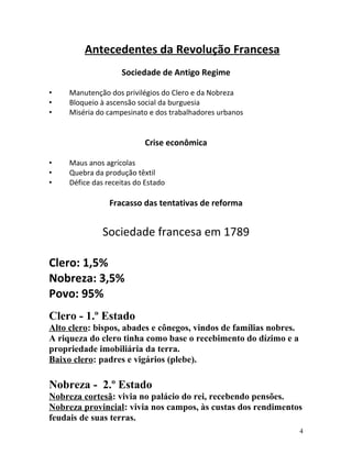 Antecedentes da Revolução Francesa
Sociedade de Antigo Regime
• Manutenção dos privilégios do Clero e da Nobreza
• Bloqueio à ascensão social da burguesia
• Miséria do campesinato e dos trabalhadores urbanos
Crise econômica
• Maus anos agrícolas
• Quebra da produção têxtil
• Défice das receitas do Estado
Fracasso das tentativas de reforma
Sociedade francesa em 1789
Clero: 1,5%
Nobreza: 3,5%
Povo: 95%
Clero - 1.º Estado
Alto clero: bispos, abades e cônegos, vindos de famílias nobres.
A riqueza do clero tinha como base o recebimento do dízimo e a
propriedade imobiliária da terra.
Baixo clero: padres e vigários (plebe).
Nobreza - 2.º Estado
Nobreza cortesã: vivia no palácio do rei, recebendo pensões.
Nobreza provincial: vivia nos campos, às custas dos rendimentos
feudais de suas terras.
4
 