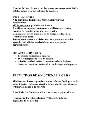 Nobreza de toga: formada por burgueses que compravam títulos
nobiliárquicos e cargos políticos de prestígio.
Povo - 3.º Estado
Alta burguesia: banqueiros, grandes empresários e
comerciantes.
Média burguesia: profissionais liberais
◊ médicos, advogados, professores e médios comerciantes.
Pequena burguesia: pequenos comerciantes.
Camponeses: servos ainda presos às obrigações feudais e
trabalhadores livres.
Sans-culottes: camada social urbana composta por artesãos,
aprendizes de ofícios, assalariados, e desempregados
marginalizados
SITUAÇÃO ECONÔMICA
• Economia basicamente agrária;
• 80% da população vivia no campo;
• A indústria têxtil enfrentava a concorrência inglesa;
• Apenas os membros do terceiro estado pagavam impostos.
TENTATIVAS DE SOLUCIONAR A CRISE:
Ministros das finanças propõem a uma reforma fiscal, propondo
novos tributos ( subvenção territorial), acabando com a isenção
tributária do clero e da nobreza.
Assembléia dos Notáveis◊ nobreza se recusa a pagar tributos;
Convocação dos Estados Gerais: 1789 (duplicação dos
deputados do 3.º Estado)
5
 
