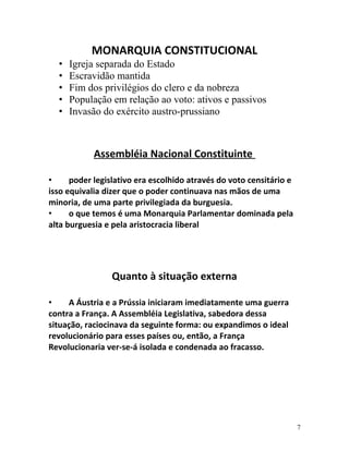 MONARQUIA CONSTITUCIONAL
• Igreja separada do Estado
• Escravidão mantida
• Fim dos privilégios do clero e da nobreza
• População em relação ao voto: ativos e passivos
• Invasão do exército austro-prussiano
Assembléia Nacional Constituinte
• poder legislativo era escolhido através do voto censitário e
isso equivalia dizer que o poder continuava nas mãos de uma
minoria, de uma parte privilegiada da burguesia.
• o que temos é uma Monarquia Parlamentar dominada pela
alta burguesia e pela aristocracia liberal
Quanto à situação externa
• A Áustria e a Prússia iniciaram imediatamente uma guerra
contra a França. A Assembléia Legislativa, sabedora dessa
situação, raciocinava da seguinte forma: ou expandimos o ideal
revolucionário para esses países ou, então, a França
Revolucionaria ver-se-á isolada e condenada ao fracasso.
7
 