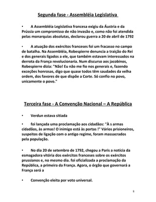 Segunda fase - Assembléia Legislativa
• A Assembléia Legislativa francesa exigiu da Áustria e da
Prússia um compromisso de não invasão e, como não foi atendida
pelas monarquias absolutas, declarou guerra a 20 de abril de 1792
• A atuação dos exércitos franceses foi um fracasso no campo
de batalha. Na Assembléia, Robespierre denuncia a traição do Rei
e dos generais ligados a ele, que também estavam interessados na
derrota da França revolucionaria. Num discurso aos jacobinos,
Robespierre dizia: "Não! Eu não me fio nos generais e, fazendo
exceções honrosas, digo que quase todos têm saudades da velha
ordem, dos favores de que dispõe a Corte. Só confio no povo,
unicamente o povo."
Terceira fase - A Convenção Nacional – A República
• Verdun estava sitiada
• foi lançada uma proclamação aos cidadãos: "À s armas
cidadãos, às armas! O inimigo está às portas !" Vários prisioneiros,
suspeitos de ligação com o antigo regime, foram massacrados
pela população.
• No dia 20 de setembro de 1792, chegou a Paris a notícia da
esmagadora vitória dos exércitos franceses sobre os exércitos
prussianos e, no mesmo dia. foi oficializada a proclamação da
República, a primeira da França. Agora, o órgão que governará a
França será a
• Convenção eleita por voto universal.
8
 