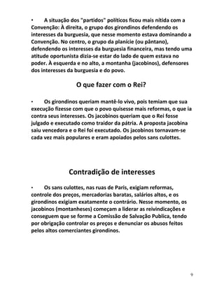 • A situação dos "partidos" políticos ficou mais nítida com a
Convenção: À direita, o grupo dos girondinos defendendo os
interesses da burguesia, que nesse momento estava dominando a
Convenção. No centro, o grupo da planície (ou pântano),
defendendo os interesses da burguesia financeira, mas tendo uma
atitude oportunista dizia-se estar do lado de quem estava no
poder. À esquerda e no alto, a montanha (jacobinos), defensores
dos interesses da burguesia e do povo.
O que fazer com o Rei?
• Os girondinos queriam mantê-lo vivo, pois temiam que sua
execução fizesse com que o povo quisesse mais reformas, o que ia
contra seus interesses. Os jacobinos queriam que o Rei fosse
julgado e executado como traidor da pátria. A proposta jacobina
saiu vencedora e o Rei foi executado. Os jacobinos tornavam-se
cada vez mais populares e eram apoiados pelos sans culottes.
Contradição de interesses
• Os sans culottes, nas ruas de Paris, exigiam reformas,
controle dos preços, mercadorias baratas, salários altos, e os
girondinos exigiam exatamente o contrário. Nesse momento, os
jacobinos (montanheses) começam a liderar as reivindicações e
conseguem que se forme a Comissão de Salvação Publica, tendo
por obrigação controlar os preços e denunciar os abusos feitos
pelos altos comerciantes girondinos.
9
 