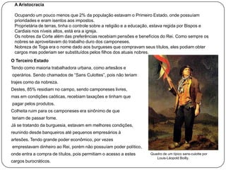 A Aristocracia
Ocupando um pouco menos que 2% da população estavam o Primeiro Estado, onde possuíam
prioridades e eram isentos aos impostos.
Proprietária de terras, tinha o controle sobre a religião e a educação, estava regida por Bispos e
Cardiais nos níveis altos, está era a igreja.
Os nobres da Corte além das preferências recebiam pensões e benefícios do Rei. Como sempre os
nobres se aproveitavam do trabalho duro dos camponeses.
Nobreza de Toga era o nome dado aos burgueses que compravam seus títulos, eles podiam obter
cargos mas poderiam ser substituídos pelos filhos dos atuais nobres.
O Terceiro Estado
Tendo como maioria trabalhadora urbana, como artesãos e
operários. Sendo chamados de “Sans Culottes”, pois não teriam
trajes como da nobreza.
Destes, 85% residiam no campo, sendo camponeses livres,
mas em condições caóticas, recebiam taxações e tinham que
pagar pelos produtos.
Colheita ruim para os camponeses era sinônimo de que
teriam de passar fome.
Já se tratando da burguesia, estavam em melhores condições,
reunindo desde banqueiros até pequenos empresários à
artesões. Tendo grande poder econômico, por vezes
emprestavam dinheiro ao Rei, porém não possuíam poder político,
onde entra a compra de títulos, pois permitiam o acesso a estes
cargos burocráticos.

Quadro de um típico sans-culotte por
Louis-Léopold Boilly.

 