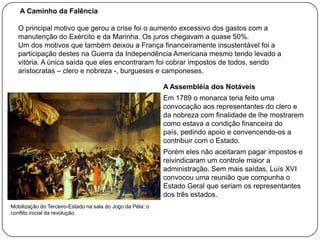 A Caminho da Falência
O principal motivo que gerou a crise foi o aumento excessivo dos gastos com a
manutenção do Exército e da Marinha. Os juros chegavam a quase 50%.
Um dos motivos que também deixou a França financeiramente insustentável foi a
participação destes na Guerra da Independência Americana mesmo tendo levado a
vitória. A única saída que eles encontraram foi cobrar impostos de todos, sendo
aristocratas – clero e nobreza -, burgueses e camponeses.
A Assembléia dos Notáveis
Em 1789 o monarca teria feito uma
convocação aos representantes do clero e
da nobreza com finalidade de lhe mostrarem
como estava a condição financeira do
país, pedindo apoio e convencendo-os a
contribuir com o Estado.
Porém eles não aceitaram pagar impostos e
reivindicaram um controle maior a
administração. Sem mais saídas, Luís XVI
convocou uma reunião que compunha o
Estado Geral que seriam os representantes
dos três estados.
Mobilização do Terceiro-Estado na sala do Jogo da Péla: o
conflito inicial da revolução.

 