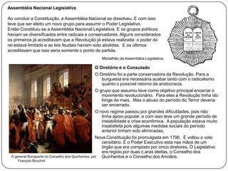 Assembléia Nacional Legislativa
Ao concluir a Constituição, a Assembléia Nacional se dissolveu. E com isso
teve que ser eleito um novo grupo para assumir o Poder Legislativo.
Então Constituiu-se a Assembléia Nacional Legislativa. E os grupos políticos
haviam se diversificados entre radicais e conservadores. Alguns considerados
os primeiros já acreditavam que a Revolução já estava realizada: o poder do
rei estava limitado e as leis feudais haviam sido abolidas. E os últimos
acreditavam que isso seria somente o ponto de partida.
Medalhão da Assembléia Legislativa.

O Diretório e o Consulado
O Diretório foi a parte conservadora da Revolução. Para a
burguesia era necessária acabar tanto com o radicalismo
quanto o possível retorno da aristocracia.
O grupo que assumiu teve como objetivo principal encerrar o
movimento revolucionário. Para eles a Revolução tinha ido
longe de mais. Mas o abuso do período do Terror deveria
ser encerrado.
O novo regime passou por grandes dificuldades, pois não
tinha apoio popular, e com isso teve um grande período de
instabilidade e crise econômica. A população estava muito
insatisfeita pois algumas medidas sociais do período
anterior tinham sido eliminadas.
Nova Constituição foi promulgada em 1796. E voltou o voto
censitário. E o Poder Executivo esta nas mãos de um
órgão que era composto por cinco diretores. O Legislativo
era regido por duas c,aras eleitas, o Conselho dos
O general Bonaparte no Conselho dos Quinhentos, por
Quinhentos e o Conselho dos Anciãos.
François Bouchot

 