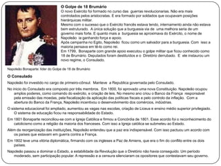 O Golpe de 18 Brumário
O novo Exército foi formado no curso das guerras revolucionarias. Não era mais
controlados pelos aristocratas. E era formado por soldados que ocupavam posições
hierárquicas militar.
Mesmo com o sucesso que o Exército francês estava tendo, internamento ainda não estava
bem estruturado. A única solução que a burguesia via de uma melhora seria de um
governo mais forte. E quanto mais a burguesia se aproximava do Exército, o nome de
Napoleão ia ganhando força e apoio.
Após campanha no Egito, Napoleão ficou como um salvador para a burguesia. Com isso a
maioria pensava em tê-lo como rei.
Em 1799, Bonaparte com grande apoio executou o golpe militar que ficou conhecido como
18 de Brumário. Deputados foram destituídos e o Diretório derrubado. E ele instaurou um
novo regime, o Consulado.
Napoleão Bonaparte: líder do Golpe de 18 de Brumário

O Consulado
Napoleão foi investido no cargo de primeiro-cônsul. Manteve a Republica governada pelo Consulado.
No inicio do Consulado era composto por três membros. Em 1800, foi aprovado uma nova Constituição. Napoleão ocupou
amplos poderes, como comando do exército, e criação de leis. No mesmo ano criou o Banco da França responsável
pela emissão das moedas, pela fiscalização da aplicação das políticas fiscais e pelo controlo da inflação. Com a
abertura do Banco da França, Napoleão incentivou o desenvolvimento dos comércios, indústrias.
O sistema educacional foi ampliado, aumentou as vagas nas escolas, criação de Liceus e ensino médio superior privilegiado.
O sistema de educação ficou na responsabilidade do Estado.
Em 1801 Bonaparte reconciliou-se com a Igreja Católica e firmou a Concórdia de 1801. Esse acordo foi o reconhecimento do
catolicismo como a religião da maioria dos franceses. Com isso a Igreja católica se submeteu ao Estado.
Além da reorganização das instituições, Napoleão entendeu que a paz era indispensável. Com isso pactuou um acordo com
os países que estavam em guerra contra a França.
Em 1802 teve uma vitória diplomática, firmando com os ingleses a Paz de Amiens, que era o fim do conflito entre os dois
países.
Napoleão passou a dominar o Estado, a estabilidade da Revolução que o Diretório não havia conseguido. Um período
moderado, sem participação popular. A repressão e a censura silenciaram os opositores que contestavam seu governo.

 