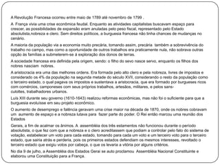 A Revolução Francesa ocorreu entre maio de 1789 até novembro de 1799 .
A França vivia uma crise econômica feudal. Enquanto as atividades capitalistas buscavam espaço para
crescer, as possibilidades de expansão eram anuladas pelo peso fiscal, representado pelo Estado
absolutista,nobreza e clero. Sem direitos políticos, a burguesia francesa não tinha chances de mudanças no
cenário.
A maioria da população via a economia muito precária, tomando assim, precária também a sobrevivência do
trabalho no campo, mas como a oportunidade de outros trabalhos era praticamente nula, não sobrava outras
opção ás famílias a submeterem-se á exploração dos donos de terras.
A sociedade francesa era definida pela origem, sendo: o filho do sevo nasce servo, enquanto os filhos dos
nobres nasciam nobres.
A aristocracia era uma das melhores ordens. Era formada pelo alto clero e pela nobreza, livres de impostos e
considerado os 4% da população na segunda metade do século XVII, considerando o resto da população como
o terceiro estado, o qual pagava os impostos e sustentava a aristocracia, que era formado por burgueses ricos
com comércios, camponeses com seus próprios trabalhos, artesãos, militares, e pelos sansculottes, trabalhadores urbanos.
Luís XIII durante seu governo (1610-1643) realizou reformas econômicas, mas não foi o suficiente para que a
burguesia evoluísse em seu projeto econômico.
O aumento de desemprego e falência geravam uma crise maior na década de 1870, onde os nobres cobravam
um aumento de espaço e a nobreza lutava para fazer parte do poder. O Rei então marcou uma reunião dos
Estados
Gerais, a fim de acalmar os ânimos. A assembléia dos três estamentos não funcionou durante o período
absolutista, o que fez com que a nobreza e o clero acreditassem que podiam a controlar pelo fato do sistema de
votação, estabelecer um voto para cada estado, tomando para cada um voto e um terceiro voto para o terceiro
estado, que sairia atrás e perderia, pois os primeiros estados defendiam os mesmos interesses, revoltado o
terceiro estado que exigiu votos por cabeça, o que os levaria a vitória por alguns critérios.

No dia 9 de julho, a Assembléia dos Estados Gerai se auto proclamou Assembléia Nacional Constituinte e
elaborou uma Constituição para a França.

 