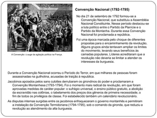 Convenção Nacional (1792-1795)
No dia 21 de setembro de 1792 formou-se a
Convenção Nacional, que substituiu a Assembléia
Nacional Constituinte. Nesse período destacou-se
a luta político entre o Partido da Planície e o
Partido da Montanha. Durante essa Convenção
Nacional foi proclamada a república.

A Convenção: o auge da agitação política na França.

Foi uma época marcada pelo choque de diferentes
propostas para o encaminhamento da revolução.
Alguns grupos ainda tentavam ampliar os limites
do movimento, levando seus benefícios às
camadas populares. Líderes acreditaram que a
revolução não deveria se limitar a atender os
interesses da burguesia.

Durante a Convenção Nacional ocorreu o Período do Terror, em que milhares de pessoas foram
assassinadas na guilhotina, acusadas de traição à republica.
Jacobinos apoiados pelos sans culottes derrubaram os girondinos do poder e proclamaram a
Convenção Montanhesa (1793-1794). Foi o momento mais radical da revolução, em que foram
aprovadas medidas de caráter popular: o sufrágio universal, o ensino público gratuito, a abolição
da escravidão nas colônias, o tabelamento dos preços dos gêneros de primeira necessidade, o
fim de todos os privilégios de classe. Foi estabelecido também um calendário revolucionário.
As disputas internas surgidas entre os jacobinos enfraqueceram o governo montanhês e permitiram
a instalação da Convenção Termidoriana (1794-1795), sob o comando da gironda, que reduziu a
revolução ao atendimento da alta burguesia.

 