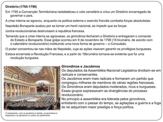 Diretório (1795-1799)
Em 1795 a Convenção Termidoriana restabeleceu o voto censitário e criou um Diretório encarregado de
governar o país.
A crise interna se agravou, enquanto na política externa o exercito francês combatia forças absolutistas.
Napoleão Bonaparte acabou por se tornar um herói nacional, ao impedir que as forças
contra-revolucionárias destruíssem a republica francesa.
Temendo que a crise interna se agravasse, os girondinos fecharam o Diretório e entregaram o comando
do Estado a Bonaparte. Esse golpe ocorreu em 9 de novembro de 1799 (18 brumário, de acordo com
o calendário revolucionário) instituindo uma nova forma de governo – o Consulado.
O poder concentrou-se nas mãos de Napoleão, cuja as ações visavam garantir os privilégios burgueses.
Estava encerrada a Revolução Francesa, e a partir do 18brumário tornava-se evidente que foi uma
revolução burguesa.

Girondinos e Jacobinos
Os deputados da Assembléia Nacional Legislativa dividiam-se em
radicais e conservantes.
Os Jacobinos eram mais radicais e formaram um partido que
congregou milhares de membros de várias regiões francesas.
Os Girondinos eram deputados moderados, ricos e burgueses.
Esses grupos expressavam as divergências do processo
revolucionário.
No principio a assembléia era liderada pelos girondinos,
entretanto com o passar do tempo, as agitações a guerra e a fuga
do rei adquiriram maior prestigio e força política.
O parlamento, com os jacobinos à direita, os girondinos à
esquerda e os pântanos no centro do parlamento.

 