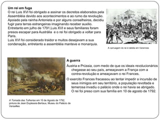 Um rei em fuga
O rei Luis XVI foi obrigado a assinar os decretos elaborados pela
Assembléia devido aos acontecimentos e ao rumo da revolução.
Apoiado pela rainha Antonieta e por alguns conselheiros, decidiu
fugir para terras estrangeiras imaginando receber auxilio.
Entretanto em julho de 1791,Luis XVI e seus familiares foram
presos escapar para Austrália e o rei foi obrigado a voltar para
Paris.
Luis XVI foi considerado traidor e muitos desejavam a sua
condenação, entretanto a assembléia manteve e monarquia.
A carruagem do rei é detida em Varennes

A guerra
Áustria e Prússia, com medo de que os ideais revolucionários
chegasse ao seu país, ameaçavam a França com a
contra-revolução e ameaçavam o rei Frances.
O exercito Frances fracassou ao tentar impedir a incursão de
seus inimigos em seu território, a população revoltada e
temerosa invadiu o palácio onde o rei havia se abrigado.
O rei foi preso com sua família em 10 de agosto de 1792.
A Tomada das Tulherias em 10 de Agosto de 1792,
pintura de Jean Duplessis-Bertaux, Museu do Palácio de
Versailles

 