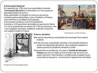 A Convenção Nacional
Em setembro de 1792 uma nova assembléia chamada
Convenção Nacional foi instaurada e um novo grupo de
deputados eleitos se formou.
Essa assembléia, foi dirigida no inicio por girondinos,
combatia países absolutistas, como a Áustria e a Prússia,
mas mantinha os privilégios da burguesia.
A Convenção condenou Luis XVI à guilhotina!
A Áustria e a Prússia foram derrotadas na guerras de Valmy.
E o rei foi guilhotinado em janeiro de 1793 que provocou uma
nova coligação de países, Inglaterra, Holanda e Espanha,
com objetivo invadir a França.
O terror Jacobino.

A Execução de Luís XVI de França

Não sendo reconhecia a autoridade da Convenção Paris estava
instável.
Isso fez com que a população cercasse a Convenção pedindo a
prisão dos deputados girondinos. Que acabaram expulsos e
presos quando os jacobinos tomaram o poder.
Para enfrentar os problemas, foi criado o Comitê de Salvação
Publica que era um órgão da Convenção mais se tornou um
poder Executivo. Para resolver o problema das invasões houve
muito esforço de guerra. A economia foi rigidamente controlada.

Entrada do Comitê de Salvação Pública.

 