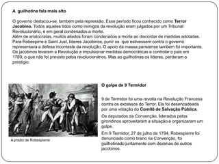 A guilhotina fala mais alto
O governo destacou-se, também pela repressão. Esse período ficou conhecido como Terror
Jacobino. Todos aqueles tidos como inimigos da revolução eram julgados por um Tribunal
Revolucionário, e em geral condenados a morte.
Além de aristocratas, muitos aliados foram condenados a morte ao discordar de medidas adotadas.
Para Robespirre e Saint Just, lideres Jacobinos, punir os que estivessem contra o governo
representava a defesa inconteste da revolução. O apoio da massa parisiense também foi importante.
Os jacobinos levaram a Revolução a impulsionar medidas democráticas e controlar o pais em
1789, o que não foi previsto pelos revolucionários. Mas ao guilhotinas os lideres, perderam o
prestigio.

O golpe de 9 Termidor
9 de Termidor foi uma revolta na Revolução Francesa
contra os excessos do Terror. Ela foi desencadeada
por uma votação do Comitê de Salvação Pública.

Os deputados da Convenção, liderados pelos
girondinos aproveitaram a situação e organizaram um
golpe.
A prisão de Robespierre

Em 9 Termidor, 27 de julho de 1794, Robespierre foi
denunciado como tirano na Convenção, foi
guilhotinado juntamente com dezenas de outros
jacobinos.

 
