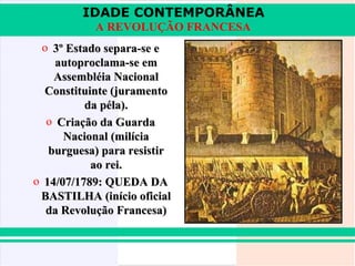 IDADE CONTEMPORÂNEA
A REVOLUÇÃO FRANCESA
o 3º Estado separa-se e
autoproclama-se em
Assembléia Nacional
Constituinte (juramento
da péla).
o Criação da Guarda
Nacional (milícia
burguesa) para resistir
ao rei.
o 14/07/1789: QUEDA DA
BASTILHA (início oficial
da Revolução Francesa)

 