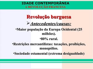 IDADE CONTEMPORÂNEA
A REVOLUÇÃO FRANCESA

Revolução burguesa
Antecedentes/causas:
•Maior população da Europa Ocidental (25
milhões).
•80% rural.
•Restrições mercantilistas: taxações, proibições,
monopólios.
•Sociedade estamental (extrema desigualdade)

 