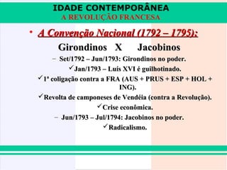 IDADE CONTEMPORÂNEA
A REVOLUÇÃO FRANCESA

• A Convenção Nacional (1792 – 1795):
Girondinos X
Jacobinos
– Set/1792 – Jun/1793: Girondinos no poder.
Jan/1793 – Luís XVI é guilhotinado.
1ª coligação contra a FRA (AUS + PRUS + ESP + HOL +
ING).
Revolta de camponeses de Vendéia (contra a Revolução).
Crise econômica.
– Jun/1793 – Jul/1794: Jacobinos no poder.
Radicalismo.

 