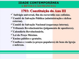 IDADE CONTEMPORÂNEA
A REVOLUÇÃO FRANCESA

1793: Constituição do Ano III
 Sufrágio universal, fim da escravidão nas colônias.
Comitê de Salvação Pública (administração e defesa
externa).
Comitê de Salvação Nacional (segurança interna).
Tribunais Revolucionários (julgamento de opositores).
Calendário Revolucionário.
Lei do Preço Máximo.
Ensino público e gratuito.
Confisco e venda (a preços populares) de bens da Igreja
e nobreza.

 