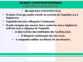 IDADE CONTEMPORÂNEA
A REVOLUÇÃO FRANCESA
• BLOQUEIO CONTINENTAL
• O único rival que podia resistir ao exército de Napoleão era a
Inglaterra.
• Napoleão decreta o Bloqueio Continental.
• O país europeu que ousasse fazer comércio com a Inglaterra
sofreria com a vingança de Napoleão
• O DECLÍNIO DO IMPÉRIO DE NAPOLEÃO.
• O bloqueio continental não deu certo.
• A campanha militar na Rússia foi um desastre.

 