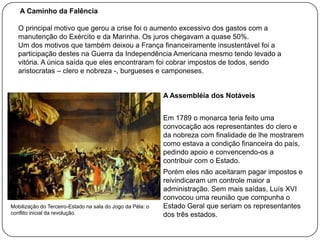 A Caminho da Falência
O principal motivo que gerou a crise foi o aumento excessivo dos gastos com a
manutenção do Exército e da Marinha. Os juros chegavam a quase 50%.
Um dos motivos que também deixou a França financeiramente insustentável foi a
participação destes na Guerra da Independência Americana mesmo tendo levado a
vitória. A única saída que eles encontraram foi cobrar impostos de todos, sendo
aristocratas – clero e nobreza -, burgueses e camponeses.

A Assembléia dos Notáveis
Em 1789 o monarca teria feito uma
convocação aos representantes do clero e
da nobreza com finalidade de lhe mostrarem
como estava a condição financeira do país,
pedindo apoio e convencendo-os a
contribuir com o Estado.

Mobilização do Terceiro-Estado na sala do Jogo da Péla: o
conflito inicial da revolução.

Porém eles não aceitaram pagar impostos e
reivindicaram um controle maior a
administração. Sem mais saídas, Luís XVI
convocou uma reunião que compunha o
Estado Geral que seriam os representantes
dos três estados.

 