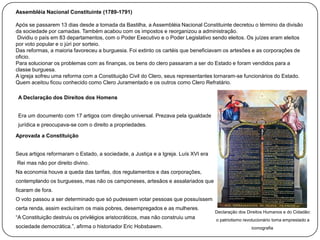 Assembléia Nacional Constituinte (1789-1791)
Após se passarem 13 dias desde a tomada da Bastilha, a Assembléia Nacional Constituinte decretou o término da divisão
da sociedade por camadas. Também acabou com os impostos e reorganizou a administração.
Dividiu o país em 83 departamentos, com o Poder Executivo e o Poder Legislativo sendo eleitos. Os juízes eram eleitos
por voto popular e o júri por sorteio.
Das reformas, a maioria favoreceu a burguesia. Foi extinto os cartéis que beneficiavam os artesões e as corporações de
oficio.
Para solucionar os problemas com as finanças, os bens do clero passaram a ser do Estado e foram vendidos para a
classe burguesa.
A igreja sofreu uma reforma com a Constituição Civil do Clero, seus representantes tornaram-se funcionários do Estado.
Quem aceitou ficou conhecido como Clero Juramentado e os outros como Clero Refratário.
A Declaração dos Direitos dos Homens
Era um documento com 17 artigos com direção universal. Prezava pela igualdade
jurídica e preocupava-se com o direito a propriedades.

Aprovada a Constituição
Seus artigos reformaram o Estado, a sociedade, a Justiça e a Igreja. Luís XVI era
Rei mas não por direito divino.
Na economia houve a queda das tarifas, dos regulamentos e das corporações,
contemplando os burgueses, mas não os camponeses, artesãos e assalariados que
ficaram de fora.
O voto passou a ser determinado que só pudessem votar pessoas que possuíssem
certa renda, assim excluíram os mais pobres, desempregados e as mulheres.
“A Constituição destruiu os privilégios aristocráticos, mas não construiu uma
sociedade democrática.”, afirma o historiador Eric Hobsbawm.

Declaração dos Direitos Humanos e do Cidadão:
o patriotismo revolucionário toma emprestado a
iconografia

 
